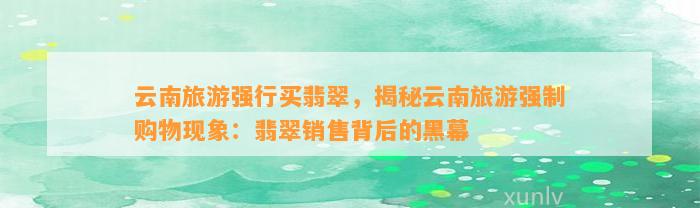 云南旅游强行买翡翠，揭秘云南旅游强制购物现象：翡翠销售背后的黑幕