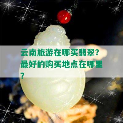 云南旅游在哪买翡翠？更好的购买地点在哪里？